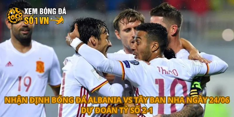 Nhận định bóng đá Albania vs Tây Ban Nha ngày 24/06 dự đoán tỷ số 2-1