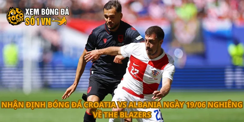 Nhận định bóng đá Croatia vs Albania ngày 19/06 nghiêng về The Blazers