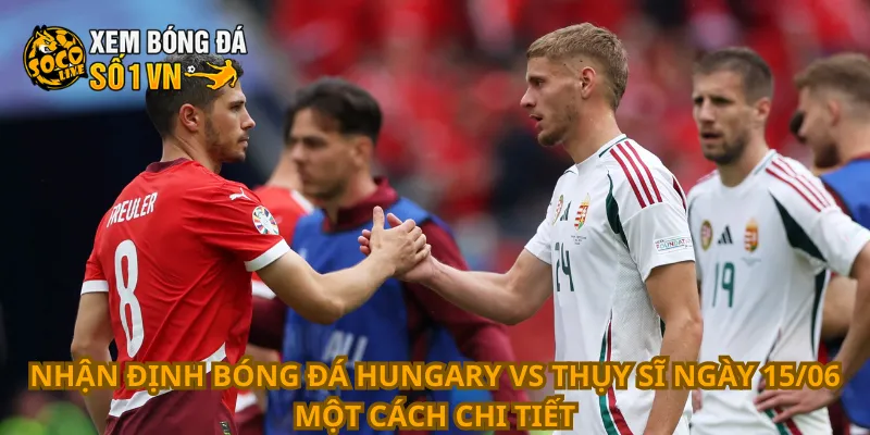 Nhận định bóng đá Hungary vs Thụy Sĩ ngày 15/06 một cách chi tiết
